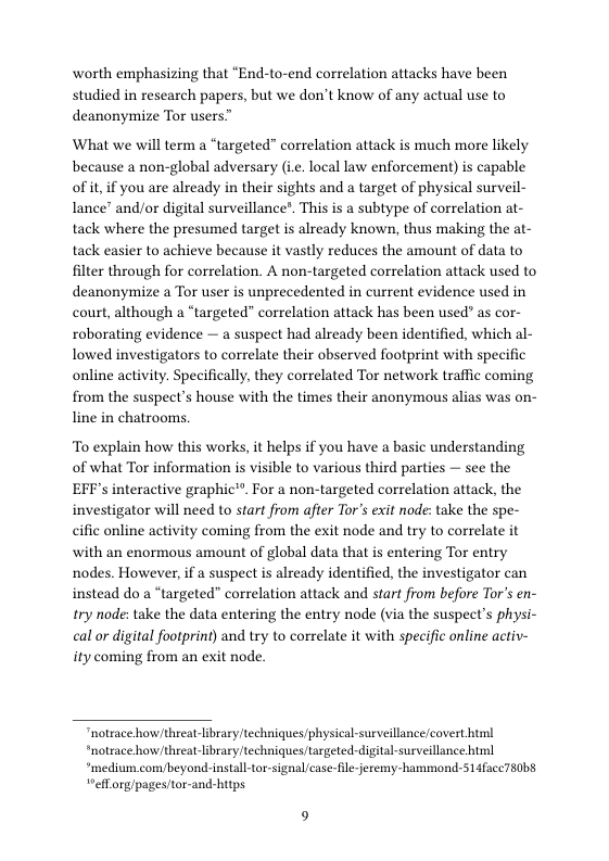 worth emphasizing that “End-to-end correlation attacks have been studied in research papers, but we don’t know of any actual use to deanonymize Tor users”  What we will term a “targeted” correlation attack is much more likely because a non-global adversary (i. local law enforcement) s capable of it if you are already in their sights and a target of physical surveil- lance” and/or digital surveillance”. This is a subtype of correlation at- tack where the presumed target is already known, thus making the at- tack easier to achieve because it vastly reduces the amount of data to filter through for correlation. A non-targeted correlation attack used to deanonymize a Tor user is unprecedented in current evidence used in court, although a “targeted” correlation attack has been used” as cor- roborating evidence — a suspect had already been identified, which al- lowed investigators to correlate their observed footprint with specific online activity. Specifically, they correlated Tor network traffic coming from the suspect’s house with the times their anonymous alias was on- line in chatrooms.  To explain how this works, it helps if you have a basic understanding of what Tor information is visible to various third parties — see the EFF’s interactive graphic®”. For a non-targeted correlation attack, the investigator will need to start from after Tor’s exit node: take the spe- cific online activity coming from the exit node and try to correlate it ‘with an enormous amount of global data that is entering Tor entry nodes. However, if a suspect is already identified, the investigator can instead do a “targeted” correlation attack and start from before Tor’s en- try node: take the data entering the entry node (via the suspect’s physi- cal or digital footprint) and try to correlate it with specific online activ- ity coming from an exit node.  "notrace how/threat-library techniques/physical-surveillancecovert html *notrace how/threat-library techniques targeted-digital-surveillance himl *medium.combeyond-install-tor-signal/case-le-eremy-hammond-514facc780b8 “efLorg/pagestor-and-htps 